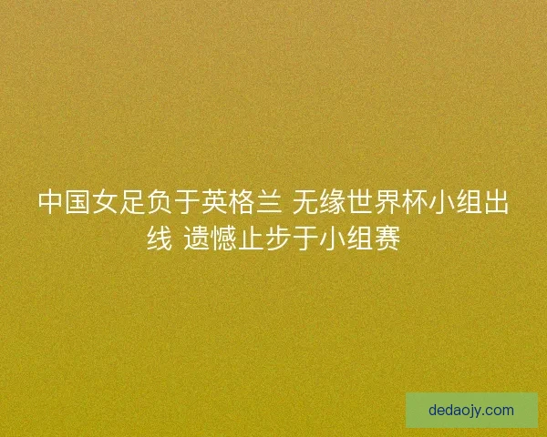 中国女足负于英格兰 无缘世界杯小组出线 遗憾止步于小组赛