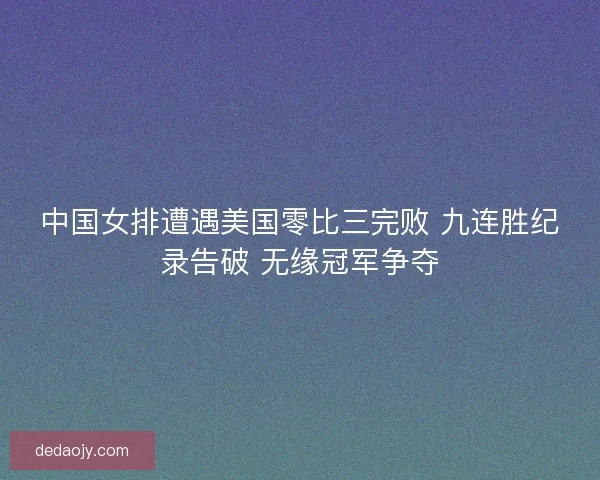 中国女排遭遇美国零比三完败 九连胜纪录告破 无缘冠军争夺