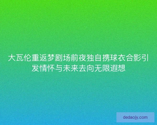 大瓦伦重返梦剧场前夜独自携球衣合影引发情怀与未来去向无限遐想